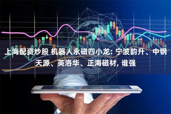 上海配资炒股 机器人永磁四小龙: 宁波韵升、中钢天源、英洛华、正海磁材, 谁强