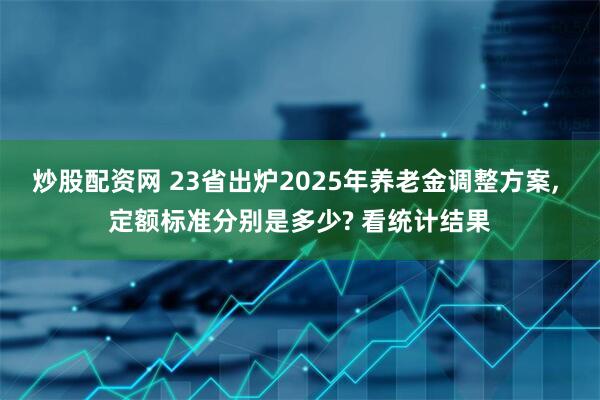 炒股配资网 23省出炉2025年养老金调整方案, 定额标准分别是多少? 看统计结果