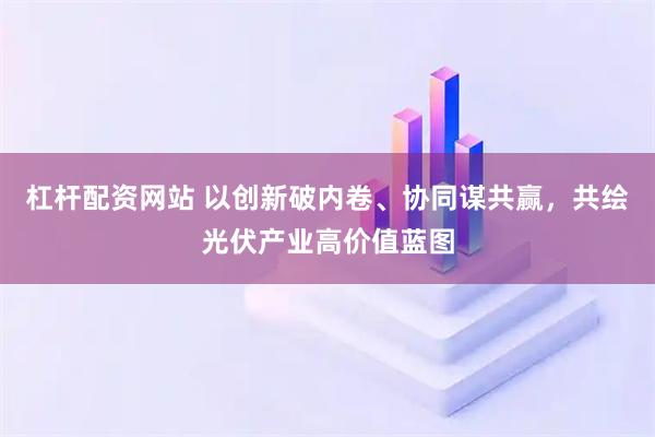 杠杆配资网站 以创新破内卷、协同谋共赢，共绘光伏产业高价值蓝图