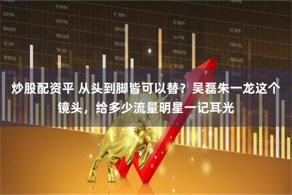 炒股配资平 从头到脚皆可以替？吴磊朱一龙这个镜头，给多少流量明星一记耳光