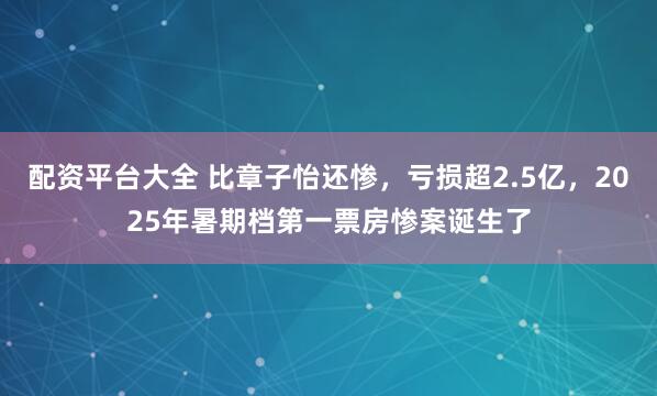 配资平台大全 比章子怡还惨，亏损超2.5亿，2025年暑期档第一票房惨案诞生了