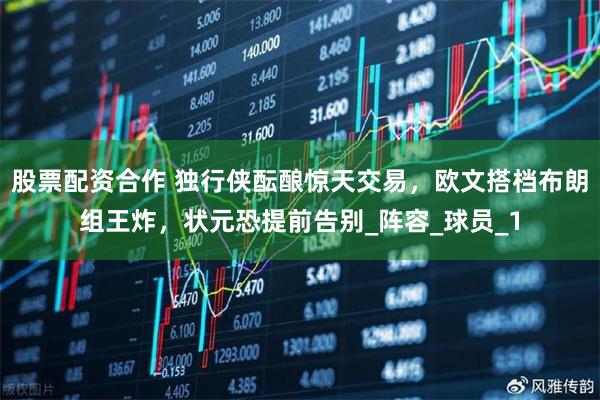 股票配资合作 独行侠酝酿惊天交易，欧文搭档布朗组王炸，状元恐提前告别_阵容_球员_1