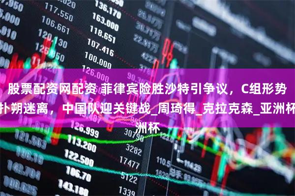 股票配资网配资 菲律宾险胜沙特引争议，C组形势扑朔迷离，中国队迎关键战_周琦得_克拉克森_亚洲杯