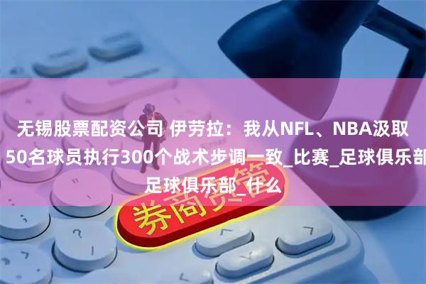 无锡股票配资公司 伊劳拉：我从NFL、NBA汲取灵感，50名球员执行300个战术步调一致_比赛_足球俱乐部_什么