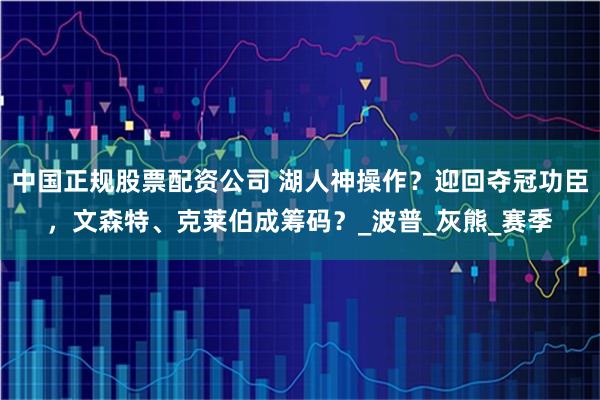 中国正规股票配资公司 湖人神操作？迎回夺冠功臣，文森特、克莱伯成筹码？_波普_灰熊_赛季