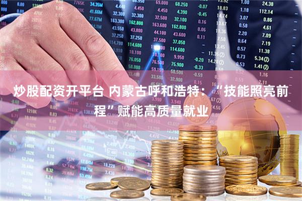 炒股配资开平台 内蒙古呼和浩特：“技能照亮前程”赋能高质量就业