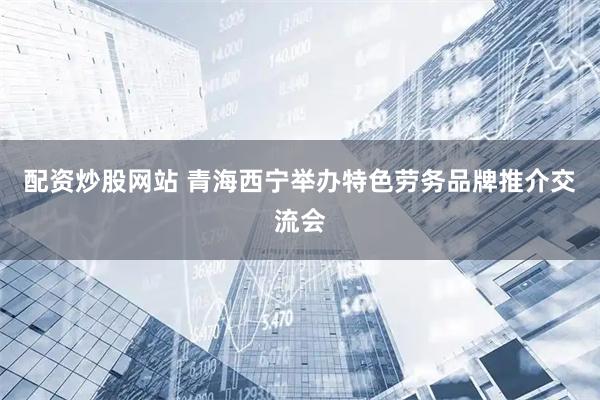 配资炒股网站 青海西宁举办特色劳务品牌推介交流会