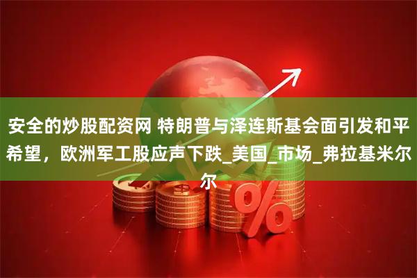 安全的炒股配资网 特朗普与泽连斯基会面引发和平希望，欧洲军工股应声下跌_美国_市场_弗拉基米尔