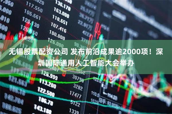 无锡股票配资公司 发布前沿成果逾2000项！深圳国际通用人工智能大会举办