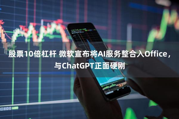股票10倍杠杆 微软宣布将AI服务整合入Office，与ChatGPT正面硬刚