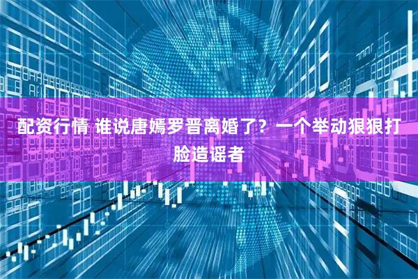 配资行情 谁说唐嫣罗晋离婚了?一个举动狠狠打脸造谣者