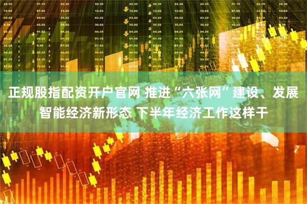 正规股指配资开户官网 推进“六张网”建设、发展智能经济新形态 下半年经济工作这样干